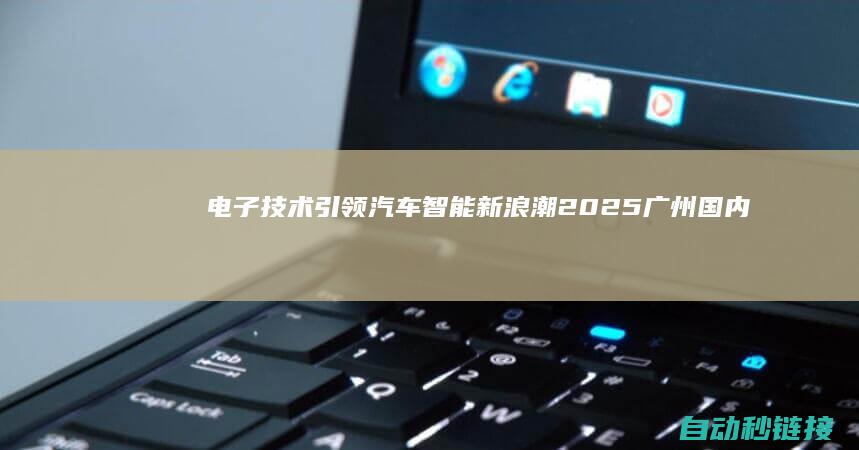 电子技术引领汽车智能新浪潮|2025广州国内汽车电子技术盛世|尽在AUTO|TECH (电子技术引领者是谁)